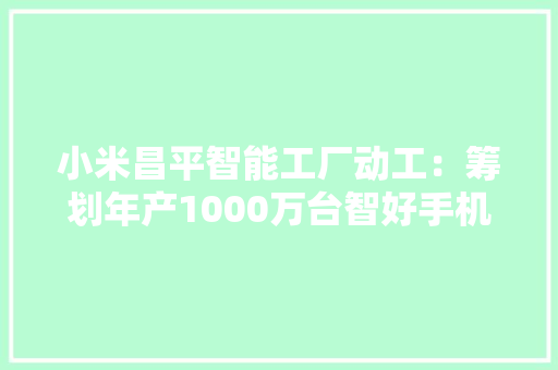 小米昌平智能工厂动工：筹划年产1000万台智好手机 产值600亿