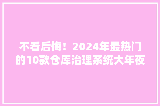 不看后悔！2024年最热门的10款仓库治理系统大年夜盘点
