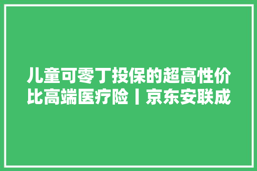 儿童可零丁投保的超高性价比高端医疗险丨京东安联成长优享2023