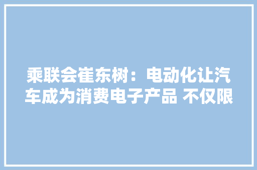 乘联会崔东树：电动化让汽车成为消费电子产品 不仅限于交通对象