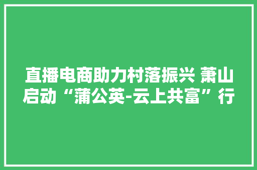 直播电商助力村落振兴 萧山启动“蒲公英-云上共富”行动