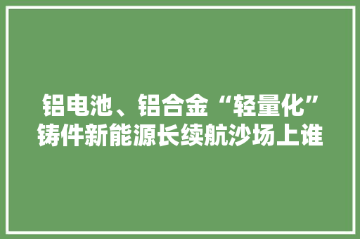 铝电池、铝合金“轻量化”铸件新能源长续航沙场上谁是王牌