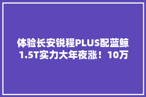 体验长安锐程PLUS配蓝鲸1.5T实力大年夜涨！10万级家轿又一狠货
