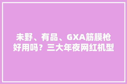 未野、有品、GXA筋膜枪好用吗？三大年夜网红机型实测巅峰对决