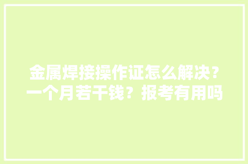 金属焊接操作证怎么解决？一个月若干钱？报考有用吗？