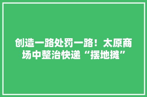创造一路处罚一路！太原商场中整治快递“摆地摊”