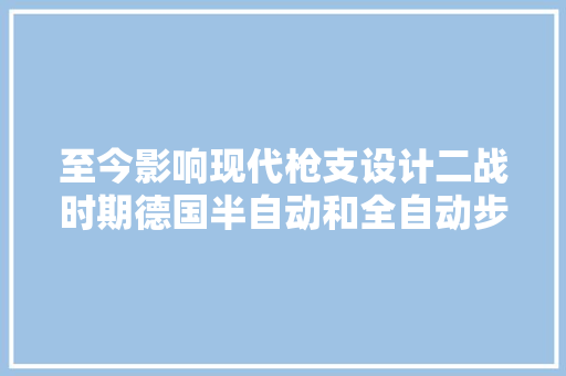 至今影响现代枪支设计二战时期德国半自动和全自动步枪成长进程