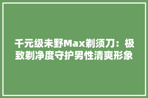 千元级未野Max剃须刀：极致剃净度守护男性清爽形象！