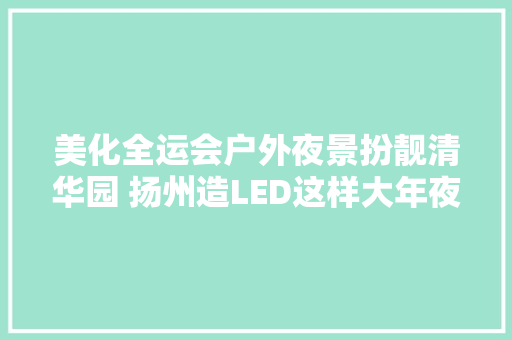 美化全运会户外夜景扮靓清华园 扬州造LED这样大年夜放异彩