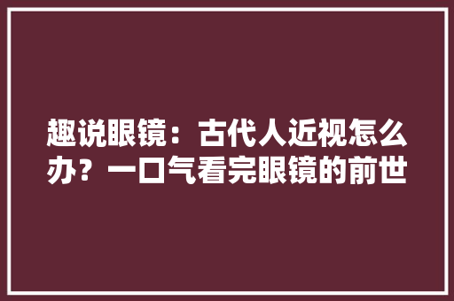 趣说眼镜：古代人近视怎么办？一口气看完眼镜的前世今生！