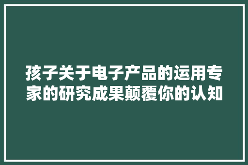 孩子关于电子产品的运用专家的研究成果颠覆你的认知