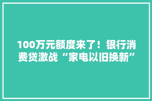 100万元额度来了！银行消费贷激战“家电以旧换新”