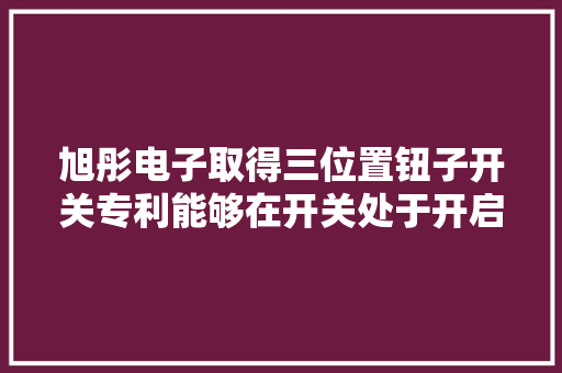 旭彤电子取得三位置钮子开关专利能够在开关处于开启或断开位置进行复位