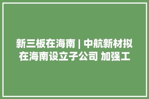 新三板在海南 | 中航新材拟在海南设立子公司 加强工程板块营业治理