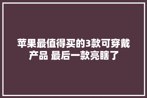 苹果最值得买的3款可穿戴产品 最后一款亮瞎了