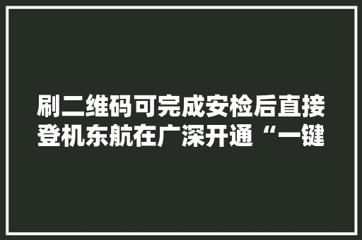 刷二维码可完成安检后直接登机东航在广深开通“一键乘机”做事