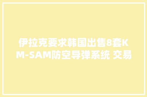 伊拉克要求韩国出售8套KM-SAM防空导弹系统 交易额高达25.6亿美元