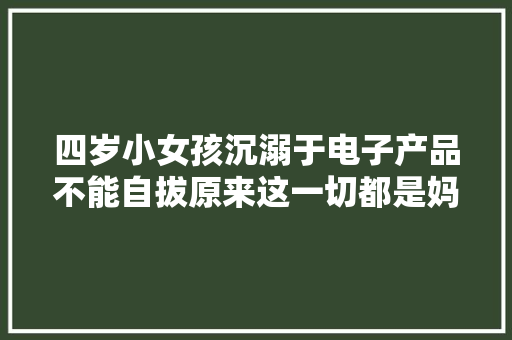 四岁小女孩沉溺于电子产品不能自拔原来这一切都是妈妈的错！