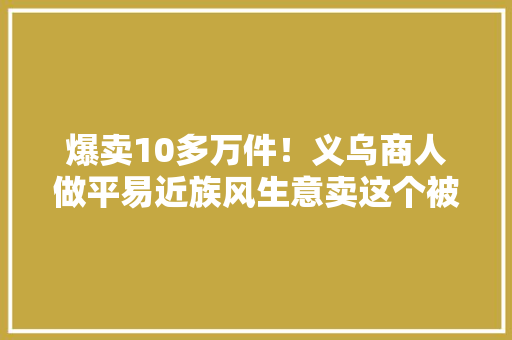 爆卖10多万件！义乌商人做平易近族风生意卖这个被抢断货