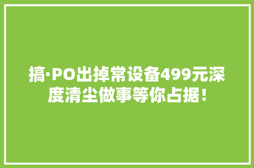 搞·PO出掉常设备499元深度清尘做事等你占据！