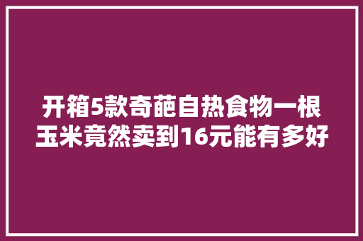 开箱5款奇葩自热食物一根玉米竟然卖到16元能有多好吃？
