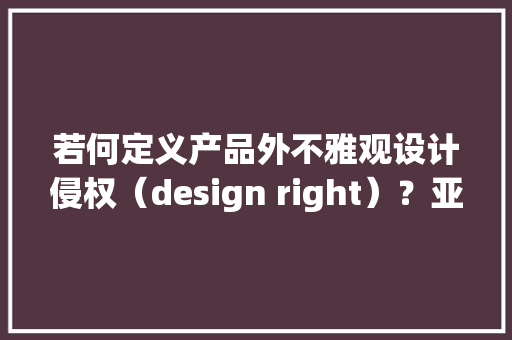 若何定义产品外不雅观设计侵权（design right）？亚马逊卖家侵权申说指南