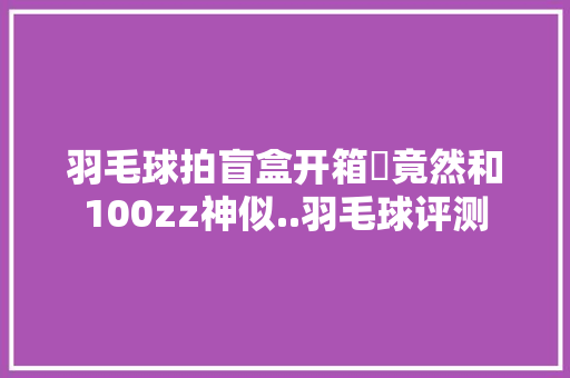 羽毛球拍盲盒开箱✅竟然和100zz神似..羽毛球评测
