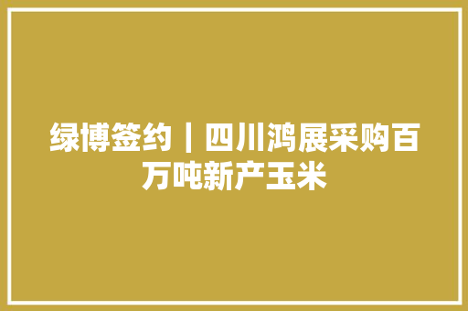 绿博签约｜四川鸿展采购百万吨新产玉米