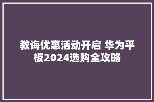教诲优惠活动开启 华为平板2024选购全攻略