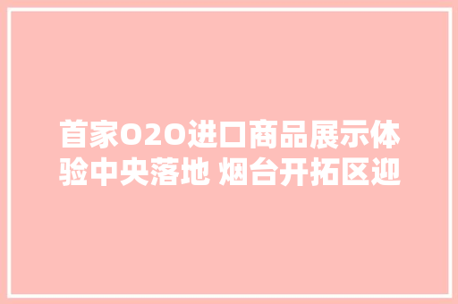 首家O2O进口商品展示体验中央落地 烟台开拓区迎来发卖新业态