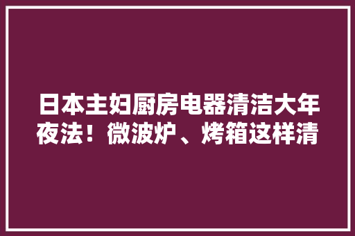 日本主妇厨房电器清洁大年夜法！微波炉、烤箱这样清快速去污不沾手