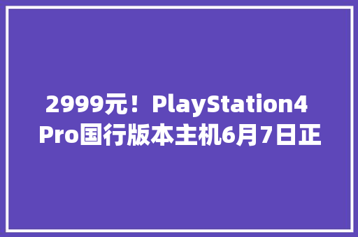 2999元！PlayStation4 Pro国行版本主机6月7日正式发售