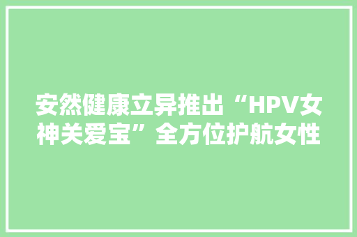 安然健康立异推出“HPV女神关爱宝”全方位护航女性宫颈健康