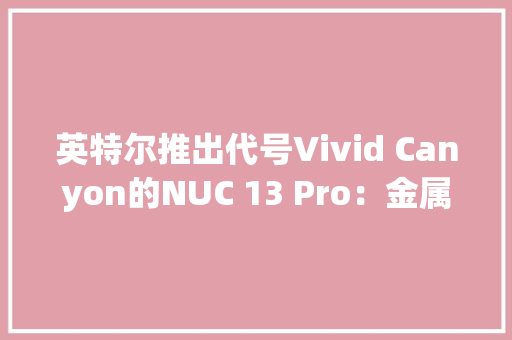 英特尔推出代号Vivid Canyon的NUC 13 Pro：金属银白色外不雅观散热效能提升