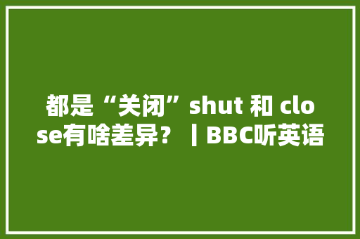 都是“关闭”shut 和 close有啥差异？丨BBC听英语