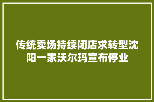 传统卖场持续闭店求转型沈阳一家沃尔玛宣布停业
