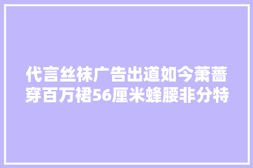 代言丝袜广告出道如今萧蔷穿百万裙56厘米蜂腰非分特殊惊人