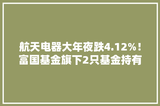 航天电器大年夜跌4.12%！富国基金旗下2只基金持有
