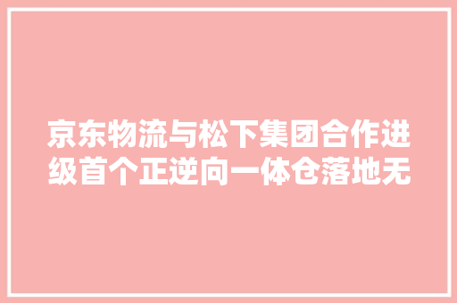 京东物流与松下集团合作进级首个正逆向一体仓落地无锡