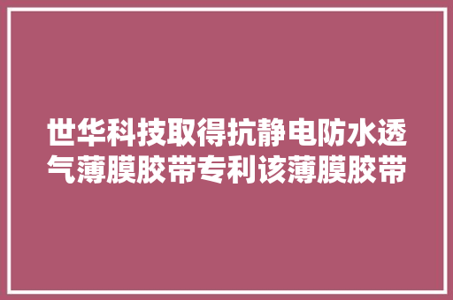 世华科技取得抗静电防水透气薄膜胶带专利该薄膜胶带既可以实现防水功能又具备透气机能