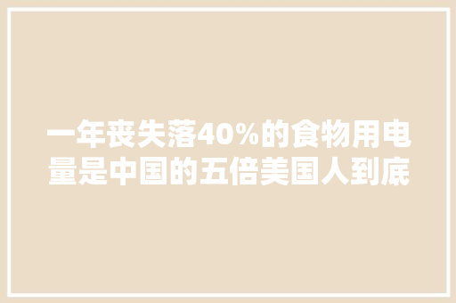 一年丧失落40%的食物用电量是中国的五倍美国人到底有多浪费？