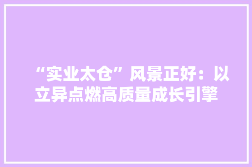 “实业太仓”风景正好：以立异点燃高质量成长引擎