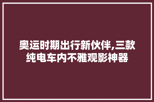 奥运时期出行新伙伴,三款纯电车内不雅观影神器