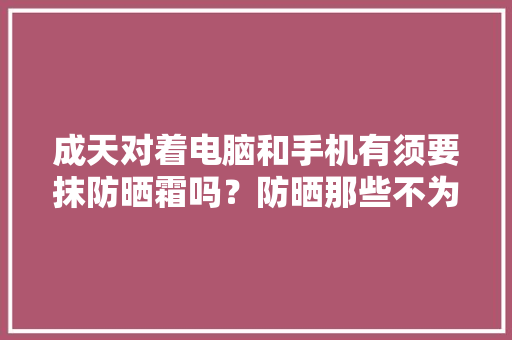成天对着电脑和手机有须要抹防晒霜吗？防晒那些不为人知的秘密