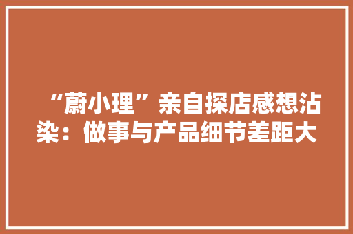“蔚小理”亲自探店感想沾染：做事与产品细节差距大年夜小鹏劣势明显