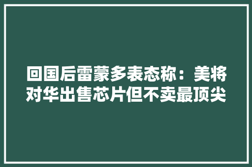 回国后雷蒙多表态称：美将对华出售芯片但不卖最顶尖芯片