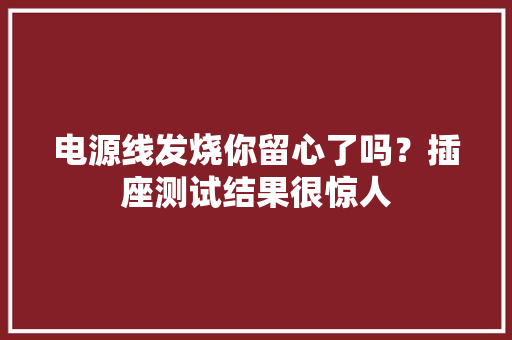 电源线发烧你留心了吗？插座测试结果很惊人