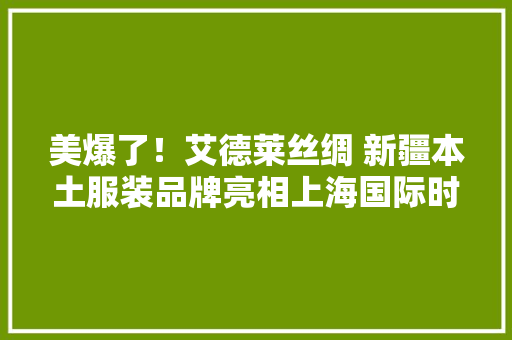 美爆了！艾德莱丝绸 新疆本土服装品牌亮相上海国际时装周