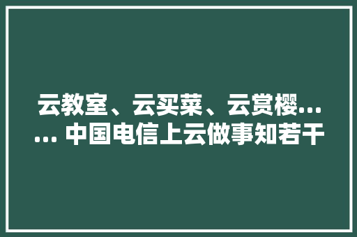 云教室、云买菜、云赏樱…… 中国电信上云做事知若干？