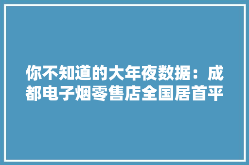 你不知道的大年夜数据：成都电子烟零售店全国居首平均每个一线城市1301家